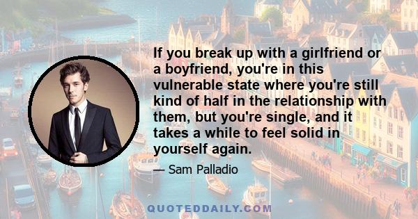 If you break up with a girlfriend or a boyfriend, you're in this vulnerable state where you're still kind of half in the relationship with them, but you're single, and it takes a while to feel solid in yourself again.