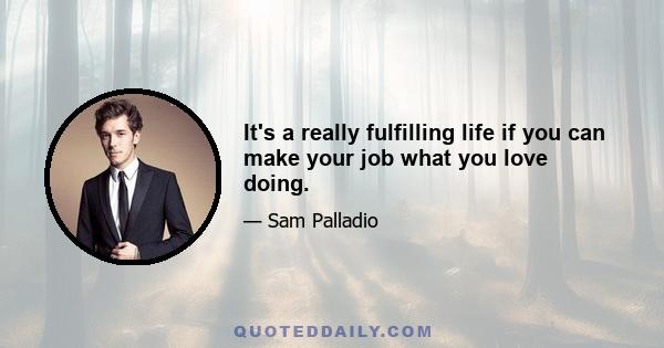 It's a really fulfilling life if you can make your job what you love doing.