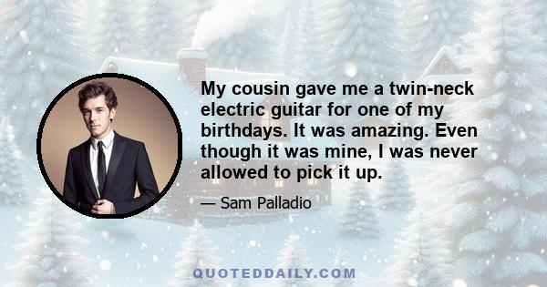 My cousin gave me a twin-neck electric guitar for one of my birthdays. It was amazing. Even though it was mine, I was never allowed to pick it up.