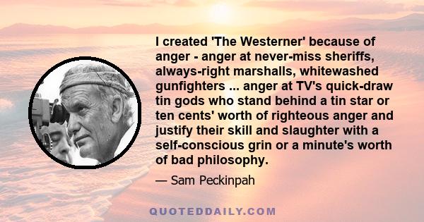 I created 'The Westerner' because of anger - anger at never-miss sheriffs, always-right marshalls, whitewashed gunfighters ... anger at TV's quick-draw tin gods who stand behind a tin star or ten cents' worth of