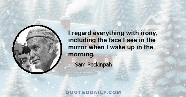 I regard everything with irony, including the face I see in the mirror when I wake up in the morning.