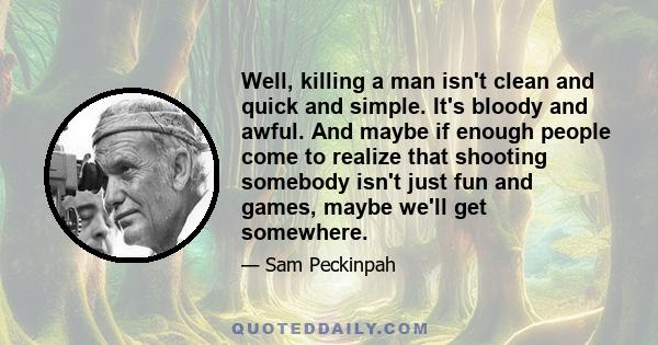 Well, killing a man isn't clean and quick and simple. It's bloody and awful. And maybe if enough people come to realize that shooting somebody isn't just fun and games, maybe we'll get somewhere.