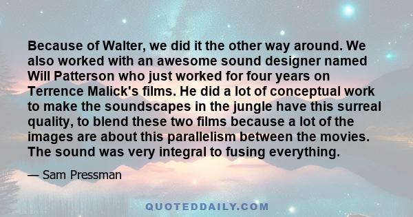 Because of Walter, we did it the other way around. We also worked with an awesome sound designer named Will Patterson who just worked for four years on Terrence Malick's films. He did a lot of conceptual work to make