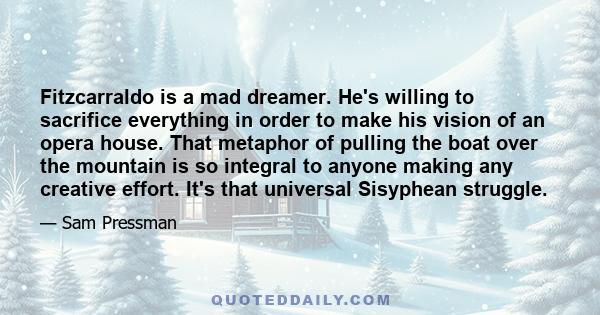 Fitzcarraldo is a mad dreamer. He's willing to sacrifice everything in order to make his vision of an opera house. That metaphor of pulling the boat over the mountain is so integral to anyone making any creative effort. 