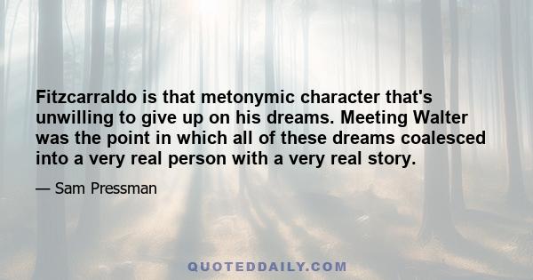 Fitzcarraldo is that metonymic character that's unwilling to give up on his dreams. Meeting Walter was the point in which all of these dreams coalesced into a very real person with a very real story.