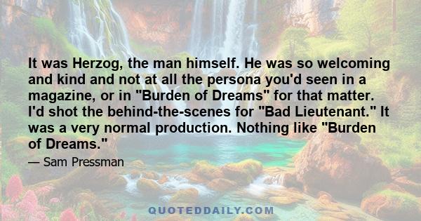 It was Herzog, the man himself. He was so welcoming and kind and not at all the persona you'd seen in a magazine, or in Burden of Dreams for that matter. I'd shot the behind-the-scenes for Bad Lieutenant. It was a very