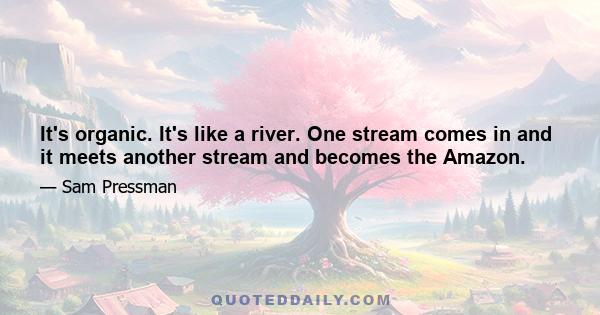 It's organic. It's like a river. One stream comes in and it meets another stream and becomes the Amazon.