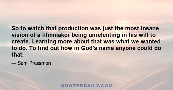 So to watch that production was just the most insane vision of a filmmaker being unrelenting in his will to create. Learning more about that was what we wanted to do. To find out how in God's name anyone could do that.