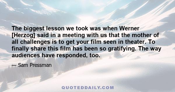 The biggest lesson we took was when Werner [Herzog] said in a meeting with us that the mother of all challenges is to get your film seen in theater. To finally share this film has been so gratifying. The way audiences