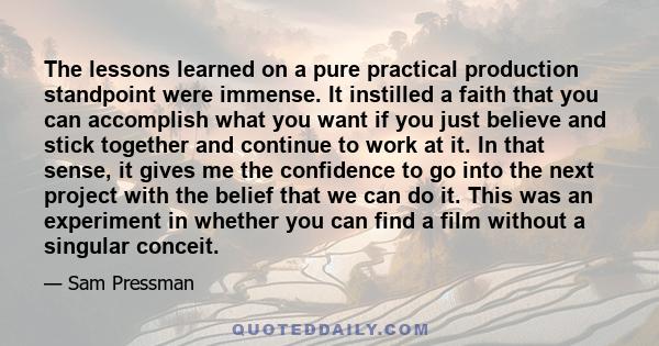 The lessons learned on a pure practical production standpoint were immense. It instilled a faith that you can accomplish what you want if you just believe and stick together and continue to work at it. In that sense, it 