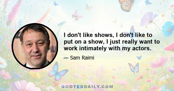 I don't like shows, I don't like to put on a show, I just really want to work intimately with my actors.