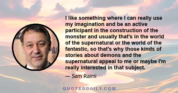 I like something where I can really use my imagination and be an active participant in the construction of the monster and usually that's in the world of the supernatural or the world of the fantastic, so that's why