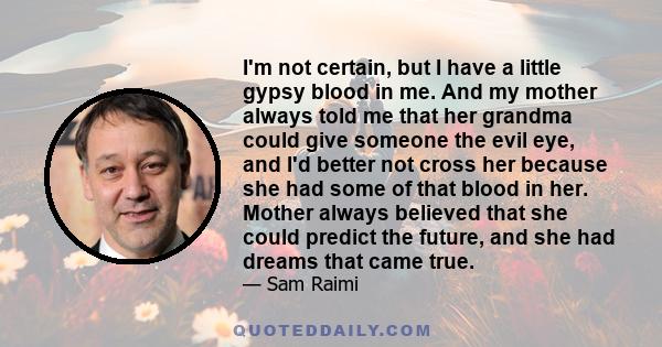 I'm not certain, but I have a little gypsy blood in me. And my mother always told me that her grandma could give someone the evil eye, and I'd better not cross her because she had some of that blood in her. Mother