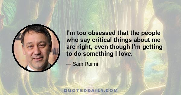 I'm too obsessed that the people who say critical things about me are right, even though I'm getting to do something I love.