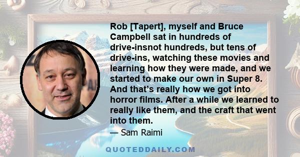 Rob [Tapert], myself and Bruce Campbell sat in hundreds of drive-insnot hundreds, but tens of drive-ins, watching these movies and learning how they were made, and we started to make our own in Super 8. And that’s