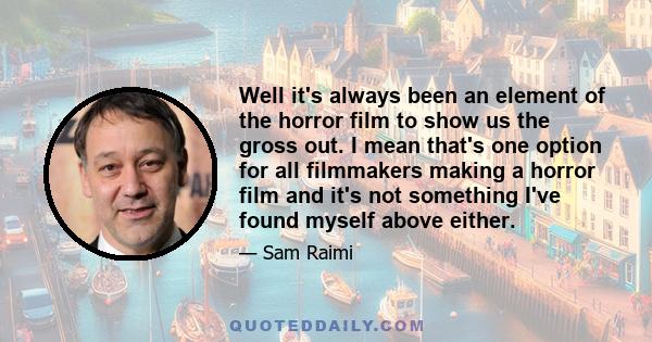 Well it's always been an element of the horror film to show us the gross out. I mean that's one option for all filmmakers making a horror film and it's not something I've found myself above either.