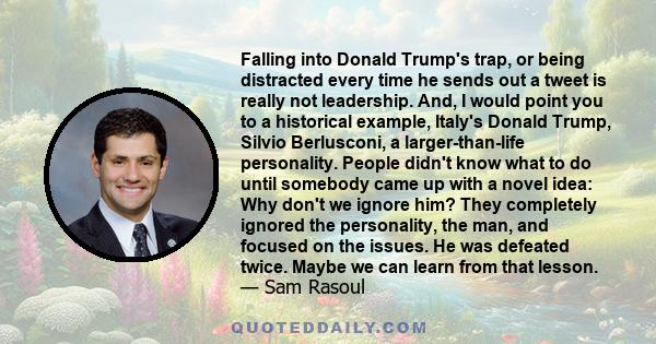 Falling into Donald Trump's trap, or being distracted every time he sends out a tweet is really not leadership. And, I would point you to a historical example, Italy's Donald Trump, Silvio Berlusconi, a larger-than-life 