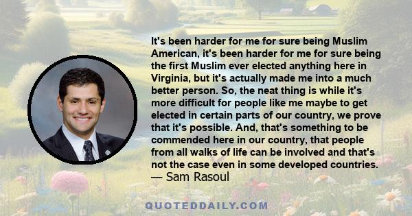 It's been harder for me for sure being Muslim American, it's been harder for me for sure being the first Muslim ever elected anything here in Virginia, but it's actually made me into a much better person. So, the neat