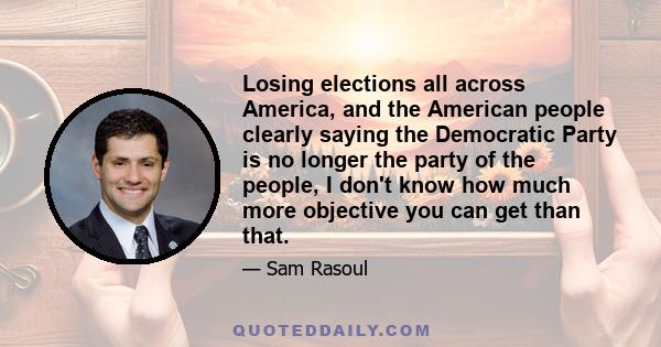 Losing elections all across America, and the American people clearly saying the Democratic Party is no longer the party of the people, I don't know how much more objective you can get than that.