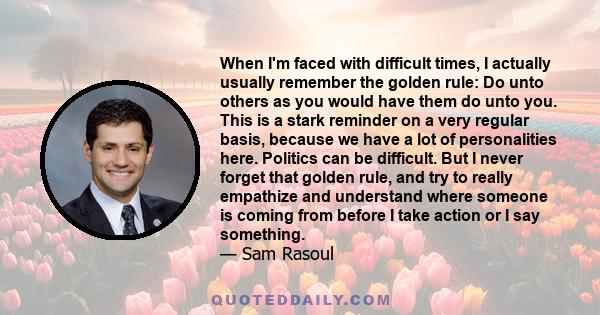 When I'm faced with difficult times, I actually usually remember the golden rule: Do unto others as you would have them do unto you. This is a stark reminder on a very regular basis, because we have a lot of