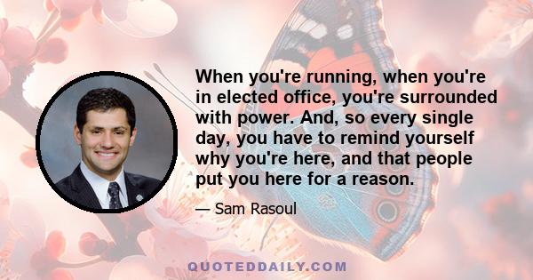 When you're running, when you're in elected office, you're surrounded with power. And, so every single day, you have to remind yourself why you're here, and that people put you here for a reason.