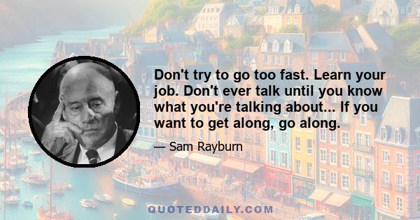 Don't try to go too fast. Learn your job. Don't ever talk until you know what you're talking about... If you want to get along, go along.