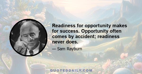 Readiness for opportunity makes for success. Opportunity often comes by accident; readiness never does.