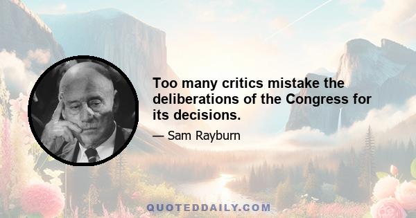 Too many critics mistake the deliberations of the Congress for its decisions.