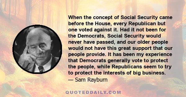 When the concept of Social Security came before the House, every Republican but one voted against it. Had it not been for the Democrats, Social Security would never have passed, and our older people would not have this