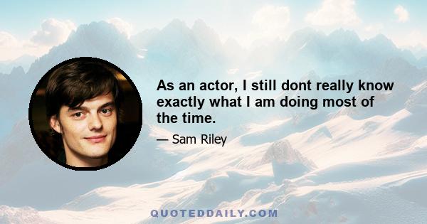 As an actor, I still dont really know exactly what I am doing most of the time.