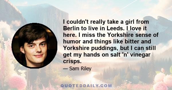 I couldn't really take a girl from Berlin to live in Leeds. I love it here. I miss the Yorkshire sense of humor and things like bitter and Yorkshire puddings, but I can still get my hands on salt 'n' vinegar crisps.