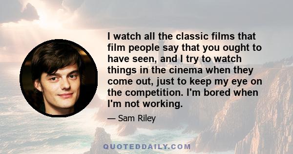 I watch all the classic films that film people say that you ought to have seen, and I try to watch things in the cinema when they come out, just to keep my eye on the competition. I'm bored when I'm not working.