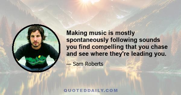 Making music is mostly spontaneously following sounds you find compelling that you chase and see where they're leading you.