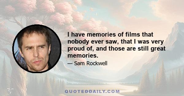 I have memories of films that nobody ever saw, that I was very proud of, and those are still great memories.