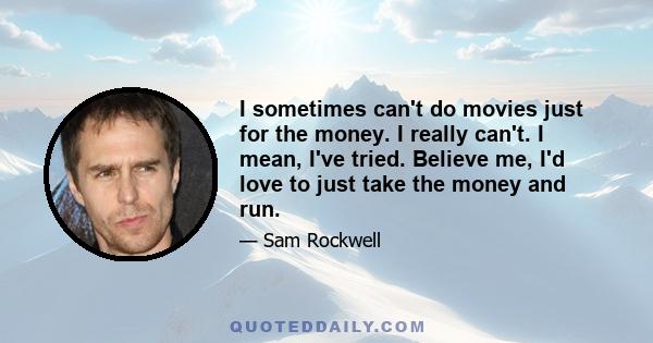 I sometimes can't do movies just for the money. I really can't. I mean, I've tried. Believe me, I'd love to just take the money and run.