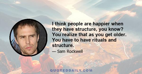 I think people are happier when they have structure, you know? You realize that as you get older. You have to have rituals and structure.