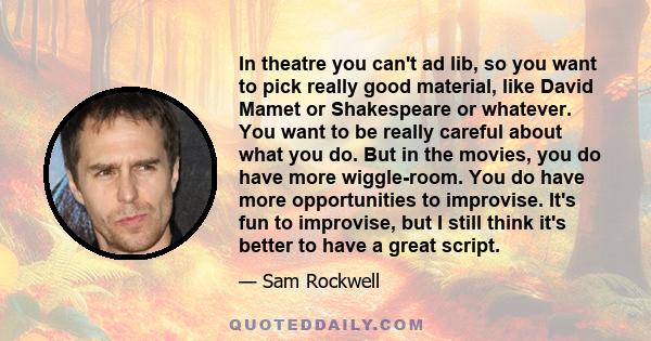 In theatre you can't ad lib, so you want to pick really good material, like David Mamet or Shakespeare or whatever. You want to be really careful about what you do. But in the movies, you do have more wiggle-room. You