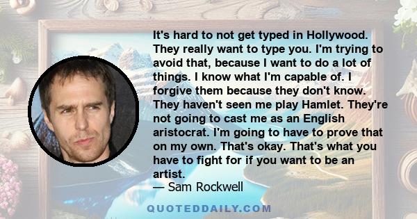 It's hard to not get typed in Hollywood. They really want to type you. I'm trying to avoid that, because I want to do a lot of things. I know what I'm capable of. I forgive them because they don't know. They haven't