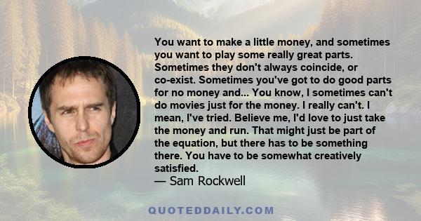 You want to make a little money, and sometimes you want to play some really great parts. Sometimes they don't always coincide, or co-exist. Sometimes you've got to do good parts for no money and... You know, I sometimes 