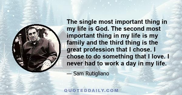 The single most important thing in my life is God. The second most important thing in my life is my family and the third thing is the great profession that I chose. I chose to do something that I love. I never had to