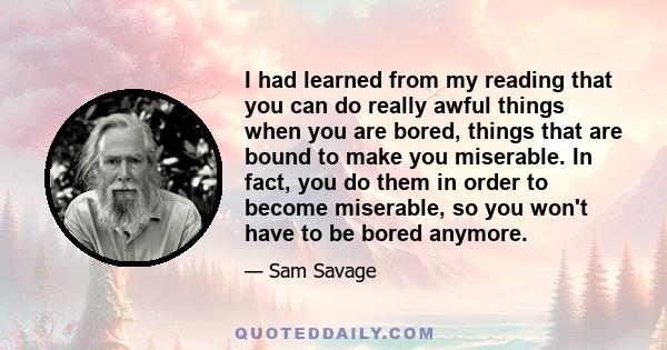 I had learned from my reading that you can do really awful things when you are bored, things that are bound to make you miserable. In fact, you do them in order to become miserable, so you won't have to be bored anymore.