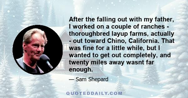 After the falling out with my father, I worked on a couple of ranches - thoroughbred layup farms, actually - out toward Chino, California. That was fine for a little while, but I wanted to get out completely, and twenty 