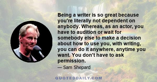 Being a writer is so great because you're literally not dependent on anybody. Whereas, as an actor, you have to audition or wait for somebody else to make a decision about how to use you, with writing, you can do it