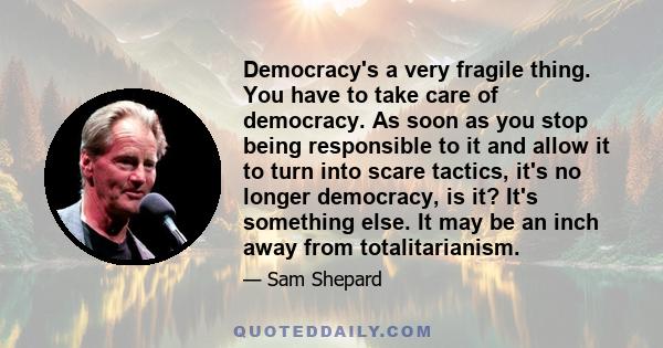 Democracy's a very fragile thing. You have to take care of democracy. As soon as you stop being responsible to it and allow it to turn into scare tactics, it's no longer democracy, is it? It's something else. It may be