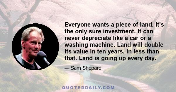 Everyone wants a piece of land. It's the only sure investment. It can never depreciate like a car or a washing machine. Land will double its value in ten years. In less than that. Land is going up every day.