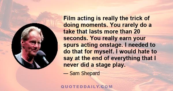 Film acting is really the trick of doing moments. You rarely do a take that lasts more than 20 seconds. You really earn your spurs acting onstage. I needed to do that for myself. I would hate to say at the end of