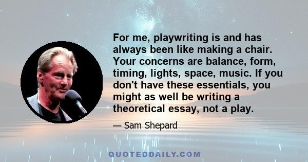 For me, playwriting is and has always been like making a chair. Your concerns are balance, form, timing, lights, space, music. If you don't have these essentials, you might as well be writing a theoretical essay, not a