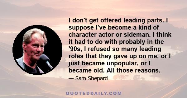 I don't get offered leading parts. I suppose I've become a kind of character actor or sideman. I think it had to do with probably in the '90s, I refused so many leading roles that they gave up on me, or I just became