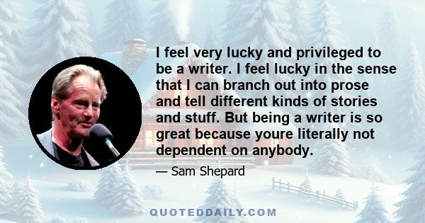 I feel very lucky and privileged to be a writer. I feel lucky in the sense that I can branch out into prose and tell different kinds of stories and stuff. But being a writer is so great because youre literally not