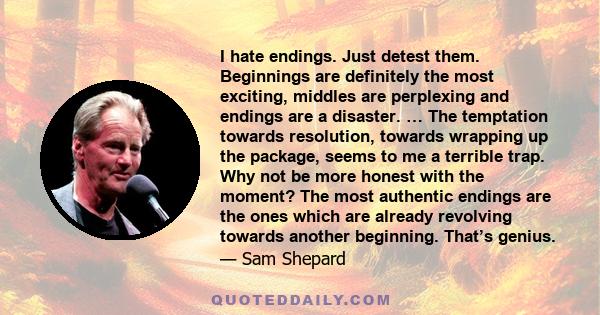 I hate endings. Just detest them. Beginnings are definitely the most exciting, middles are perplexing and endings are a disaster. … The temptation towards resolution, towards wrapping up the package, seems to me a